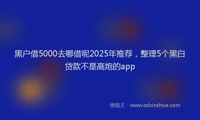 黑户借5000去哪借呢2025年推荐，整理5个黑白贷款不是高炮的app