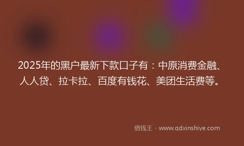 2025年的黑户最新下款口子有：中原消费金融、人人贷、拉卡拉、百度有钱花、美团生活费等。