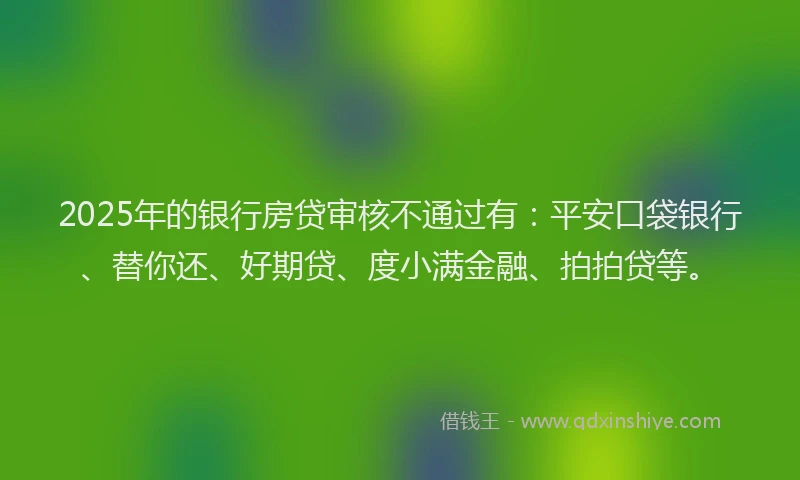 2025年的银行房贷审核不通过有：平安口袋银行、替你还、好期贷、度小满金融、拍拍贷等。