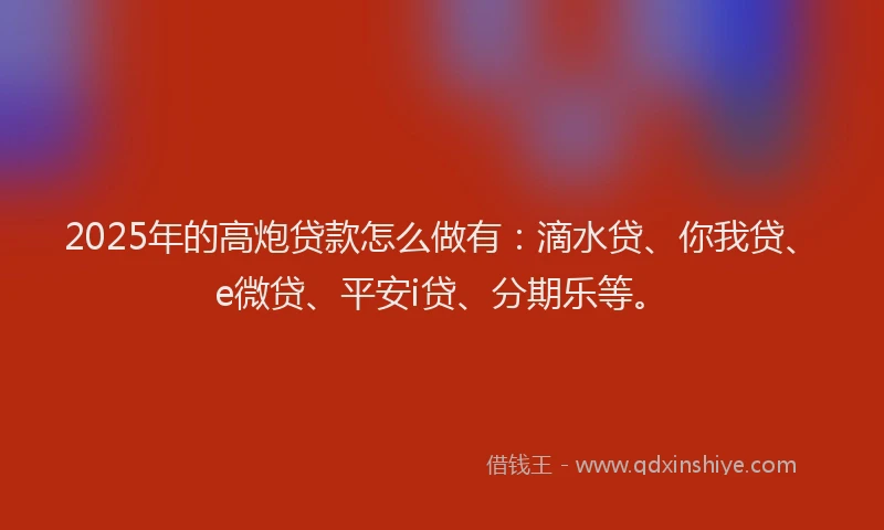 2025年的高炮贷款怎么做有：滴水贷、你我贷、e微贷、平安i贷、分期乐等。