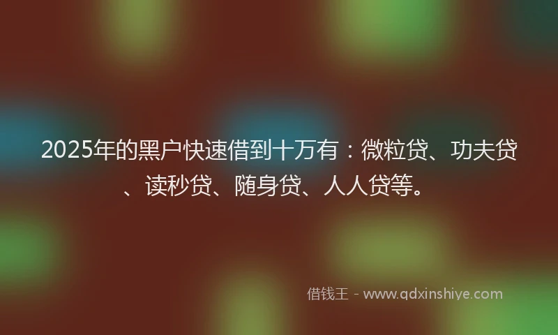 2025年的黑户快速借到十万有：微粒贷、功夫贷、读秒贷、随身贷、人人贷等。