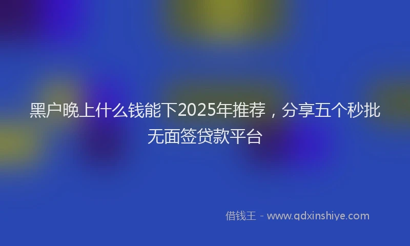 黑户晚上什么钱能下2025年推荐，分享五个秒批无面签贷款平台