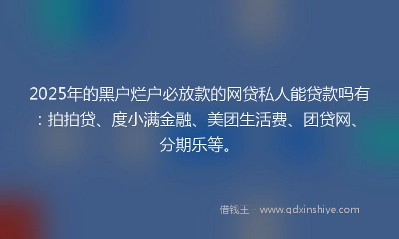 2025年的黑户烂户必放款的网贷私人能贷款吗有：拍拍贷、度小满金融、美团生活费、团贷网、分期乐等。