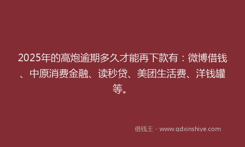 2025年的高炮逾期多久才能再下款有：微博借钱、中原消费金融、读秒贷、美团生活费、洋钱罐等。