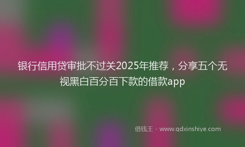银行信用贷审批不过关2025年推荐，分享五个无视黑白百分百下款的借款app