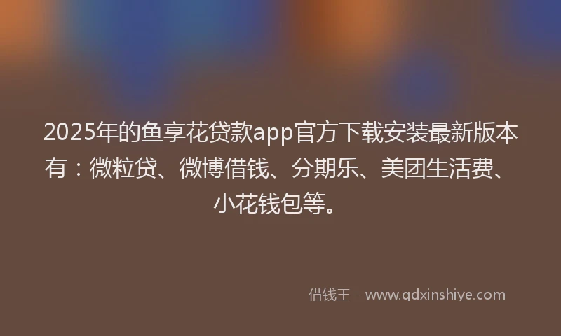 2025年的鱼享花贷款app官方下载安装最新版本有：微粒贷、微博借钱、分期乐、美团生活费、小花钱包等。