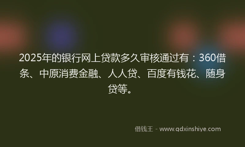 2025年的银行网上贷款多久审核通过有：360借条、中原消费金融、人人贷、百度有钱花、随身贷等。