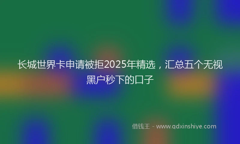长城世界卡申请被拒2025年精选，汇总五个无视黑户秒下的口子
