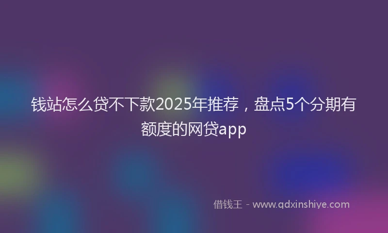 钱站怎么贷不下款2025年推荐，盘点5个分期有额度的网贷app