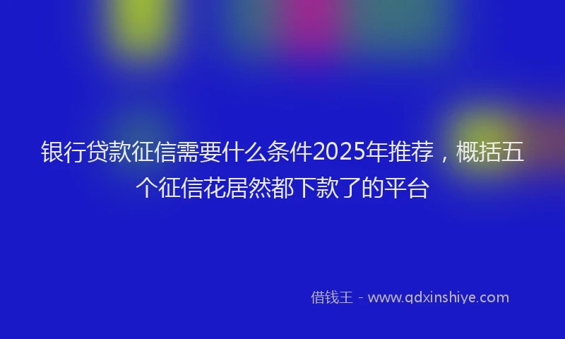 银行贷款征信需要什么条件2025年推荐，概括五个征信花居然都下款了的平台