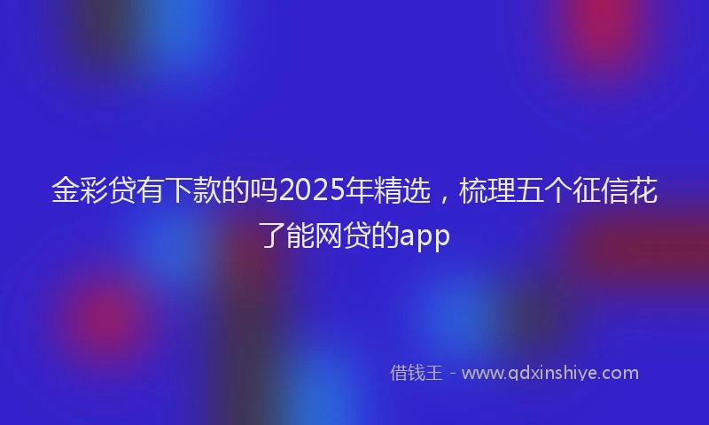 金彩贷有下款的吗2025年精选，梳理五个征信花了能网贷的app