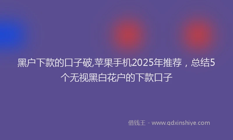 黑户下款的口子破,苹果手机2025年推荐，总结5个无视黑白花户的下款口子