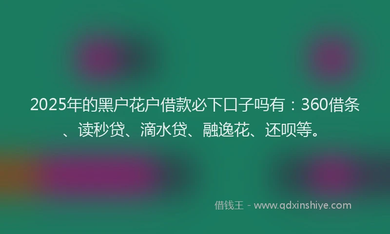 2025年的黑户花户借款必下口子吗有：360借条、读秒贷、滴水贷、融逸花、还呗等。