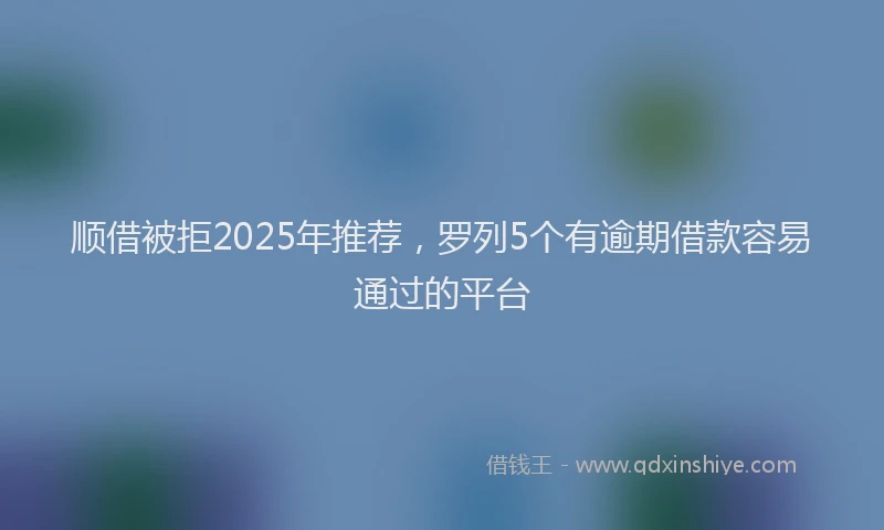 顺借被拒2025年推荐，罗列5个有逾期借款容易通过的平台