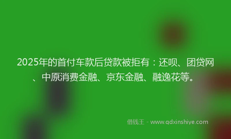 2025年的首付车款后贷款被拒有：还呗、团贷网、中原消费金融、京东金融、融逸花等。