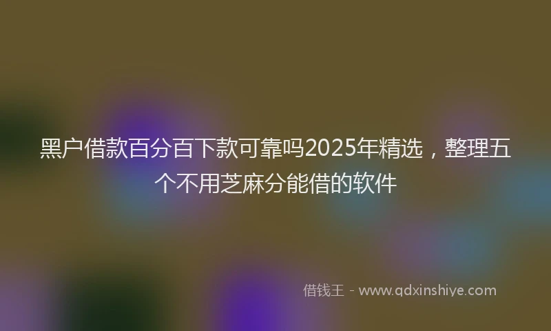 黑户借款百分百下款可靠吗2025年精选，整理五个不用芝麻分能借的软件