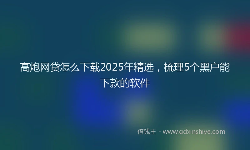 高炮网贷怎么下载2025年精选，梳理5个黑户能下款的软件