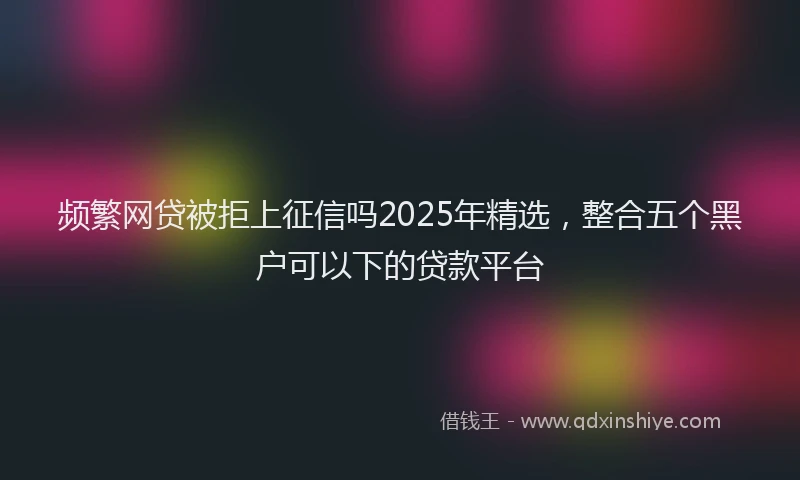 频繁网贷被拒上征信吗2025年精选，整合五个黑户可以下的贷款平台