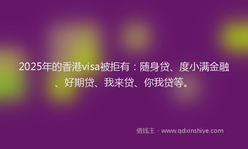 2025年的香港visa被拒有：随身贷、度小满金融、好期贷、我来贷、你我贷等。