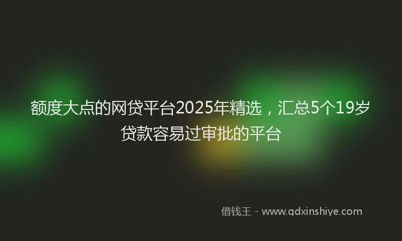 额度大点的网贷平台2025年精选，汇总5个19岁贷款容易过审批的平台