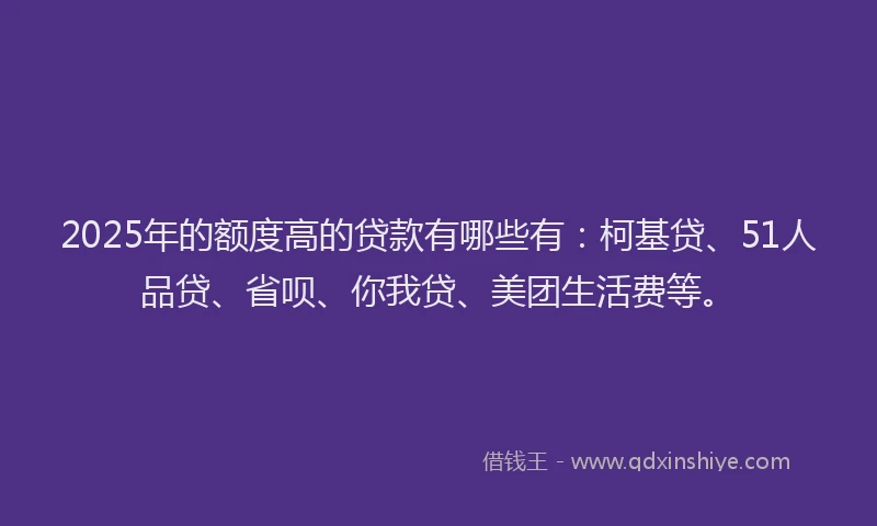 2025年的额度高的贷款有哪些有：柯基贷、51人品贷、省呗、你我贷、美团生活费等。