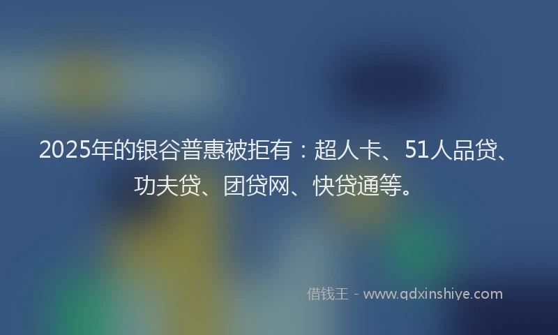 2025年的银谷普惠被拒有：超人卡、51人品贷、功夫贷、团贷网、快贷通等。