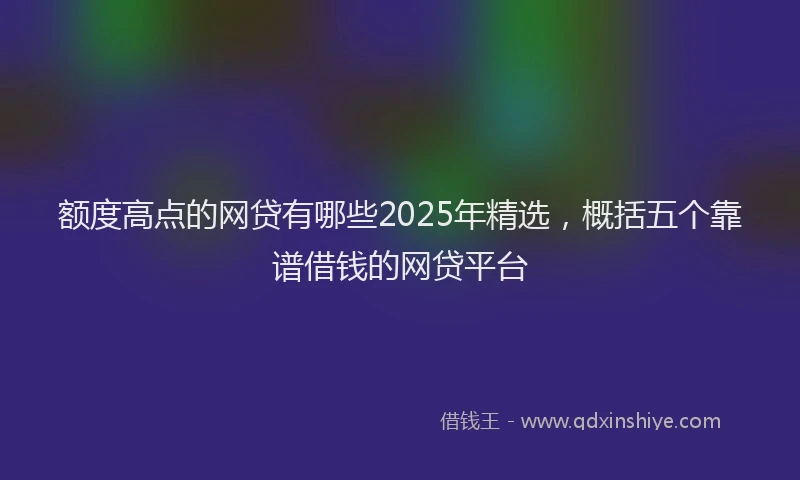 额度高点的网贷有哪些2025年精选，概括五个靠谱借钱的网贷平台