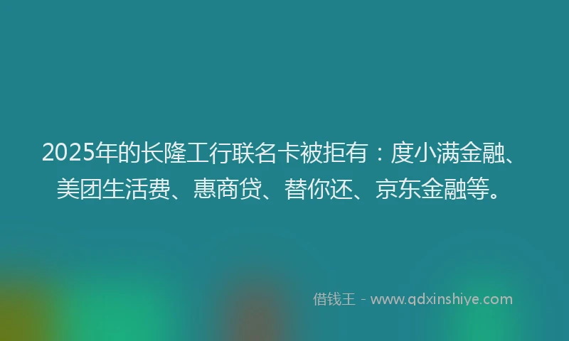 2025年的长隆工行联名卡被拒有：度小满金融、美团生活费、惠商贷、替你还、京东金融等。