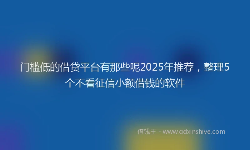 门槛低的借贷平台有那些呢2025年推荐，整理5个不看征信小额借钱的软件