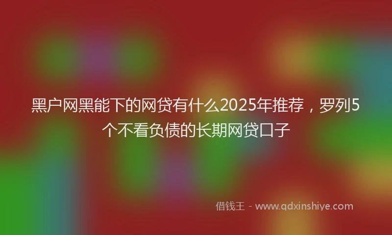 黑户网黑能下的网贷有什么2025年推荐，罗列5个不看负债的长期网贷口子