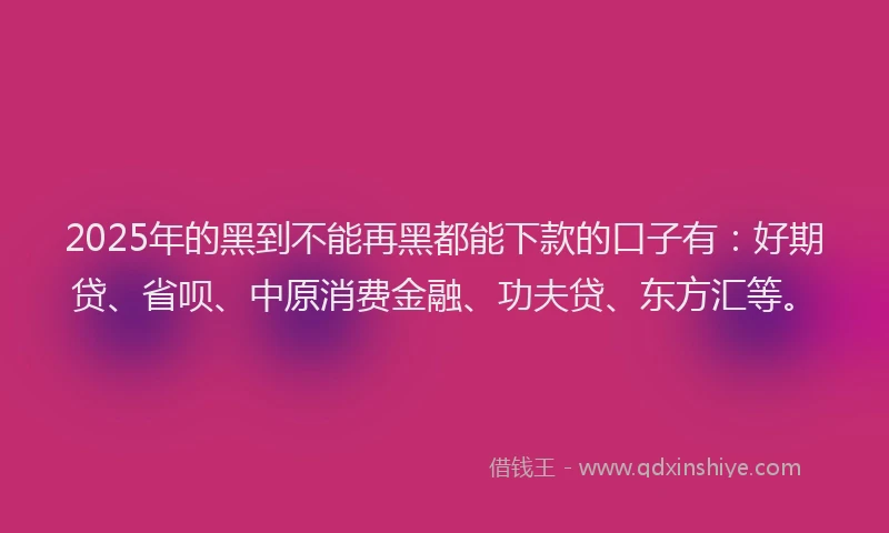 2025年的黑到不能再黑都能下款的口子有：好期贷、省呗、中原消费金融、功夫贷、东方汇等。