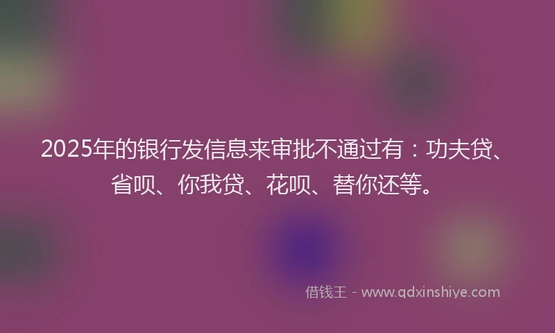 2025年的银行发信息来审批不通过有：功夫贷、省呗、你我贷、花呗、替你还等。