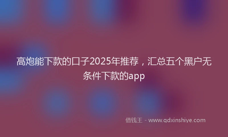 高炮能下款的口子2025年推荐，汇总五个黑户无条件下款的app