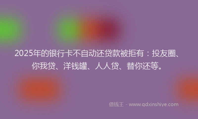 2025年的银行卡不自动还贷款被拒有：投友圈、你我贷、洋钱罐、人人贷、替你还等。