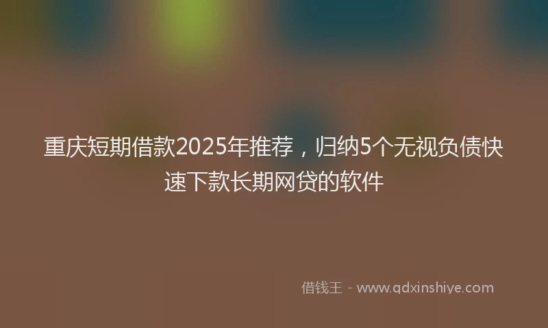 重庆短期借款2025年推荐，归纳5个无视负债快速下款长期网贷的软件