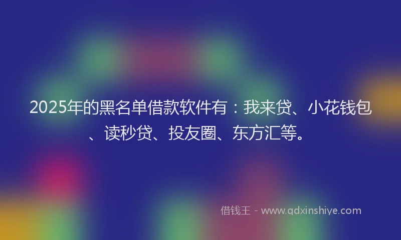 2025年的黑名单借款软件有：我来贷、小花钱包、读秒贷、投友圈、东方汇等。