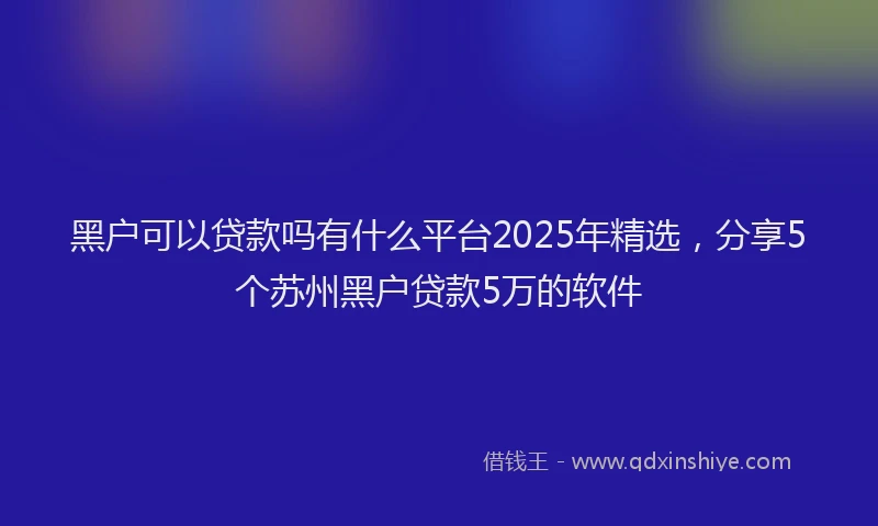黑户可以贷款吗有什么平台2025年精选，分享5个苏州黑户贷款5万的软件