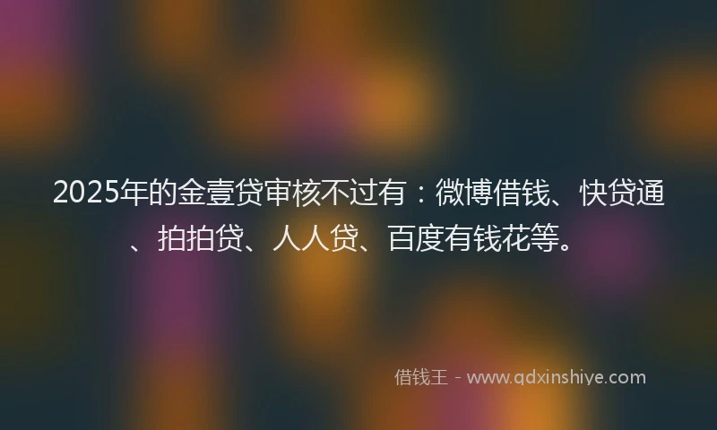2025年的金壹贷审核不过有：微博借钱、快贷通、拍拍贷、人人贷、百度有钱花等。