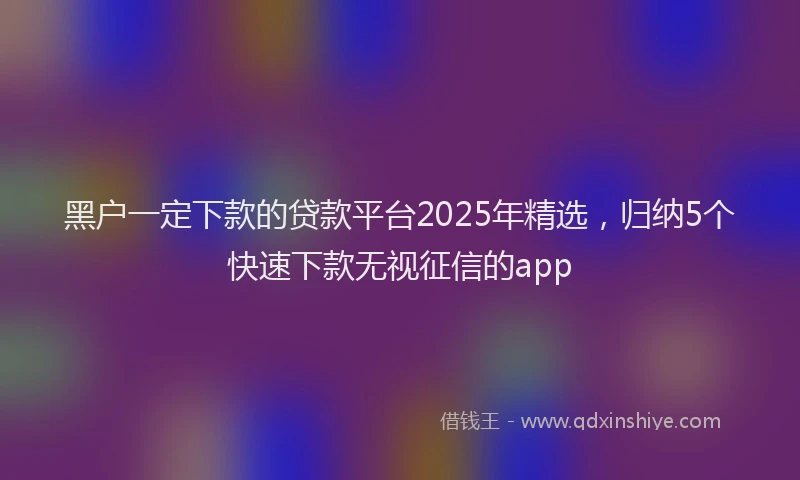 黑户一定下款的贷款平台2025年精选，归纳5个快速下款无视征信的app