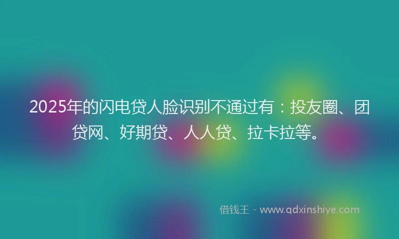 2025年的闪电贷人脸识别不通过有：投友圈、团贷网、好期贷、人人贷、拉卡拉等。