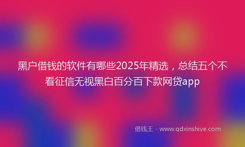 黑户借钱的软件有哪些2025年精选，总结五个不看征信无视黑白百分百下款网贷app