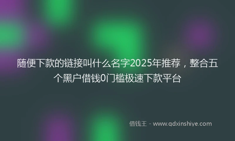 随便下款的链接叫什么名字2025年推荐，整合五个黑户借钱0门槛极速下款平台