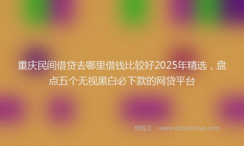 重庆民间借贷去哪里借钱比较好2025年精选，盘点五个无视黑白必下款的网贷平台