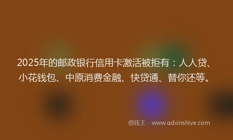 2025年的邮政银行信用卡激活被拒有：人人贷、小花钱包、中原消费金融、快贷通、替你还等。