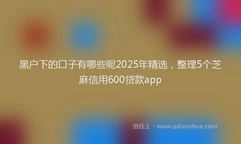黑户下的口子有哪些呢2025年精选，整理5个芝麻信用600贷款app