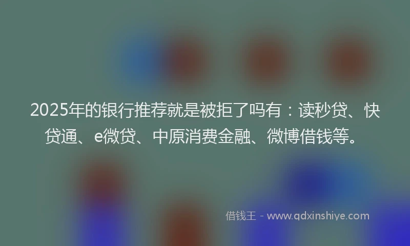 2025年的银行推荐就是被拒了吗有：读秒贷、快贷通、e微贷、中原消费金融、微博借钱等。