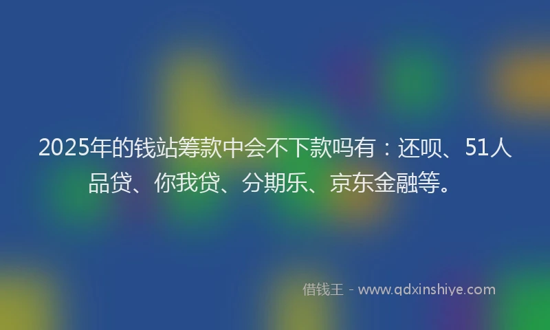 2025年的钱站筹款中会不下款吗有：还呗、51人品贷、你我贷、分期乐、京东金融等。