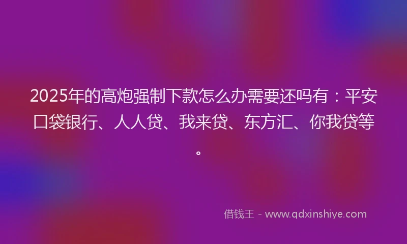 2025年的高炮强制下款怎么办需要还吗有：平安口袋银行、人人贷、我来贷、东方汇、你我贷等。