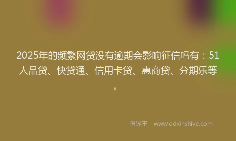 2025年的频繁网贷没有逾期会影响征信吗有：51人品贷、快贷通、信用卡贷、惠商贷、分期乐等。