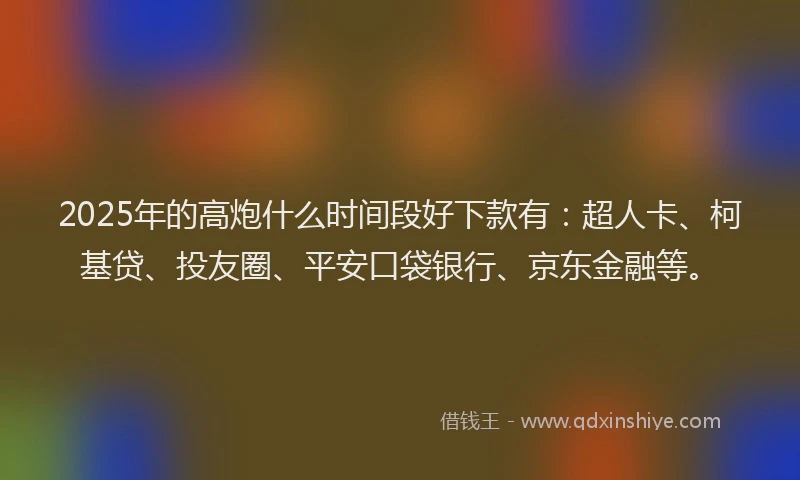 2025年的高炮什么时间段好下款有：超人卡、柯基贷、投友圈、平安口袋银行、京东金融等。